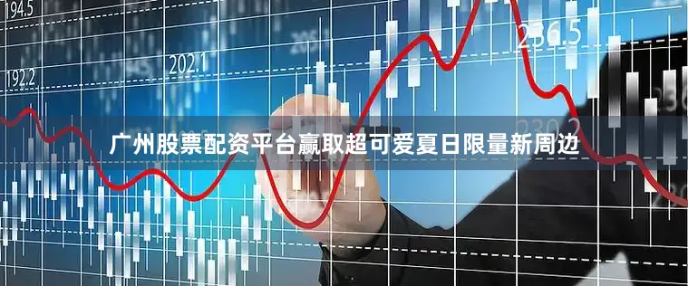 广州股票配资平台赢取超可爱夏日限量新周边
