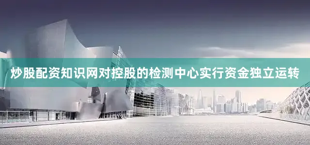 炒股配资知识网对控股的检测中心实行资金独立运转