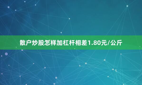散户炒股怎样加杠杆相差1.80元/公斤
