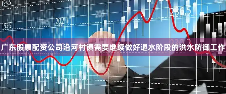广东股票配资公司沿河村镇需要继续做好退水阶段的洪水防御工作