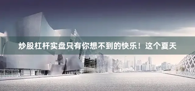 炒股杠杆实盘只有你想不到的快乐！这个夏天
