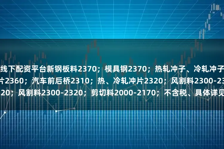 线下配资平台新钢板料2370；模具钢2370；热轧冲子、冷轧冲子、汽车冲片2360；硅钢片2360；汽车前后桥2310；热、冷轧冲片2320；风割料2300-2320；剪切料2000-2170；不含税、具体详见价格表