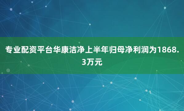 专业配资平台华康洁净上半年归母净利润为1868.3万元