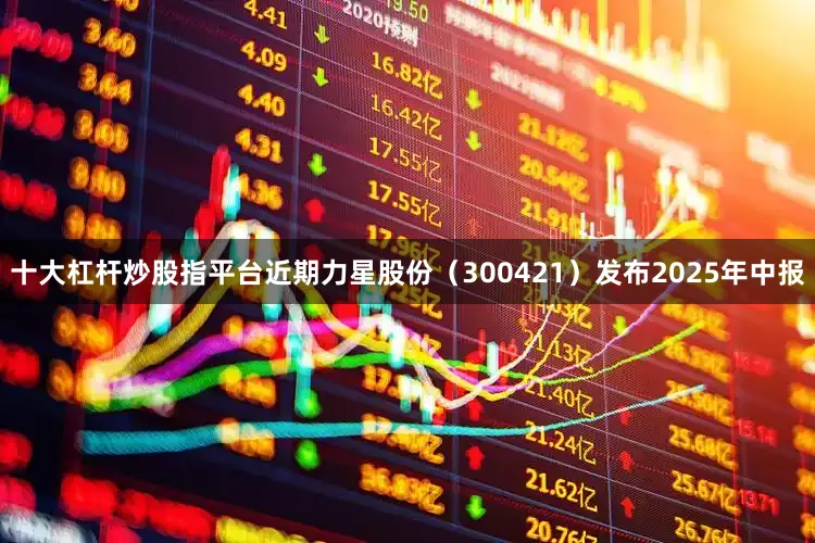 十大杠杆炒股指平台近期力星股份（300421）发布2025年中报