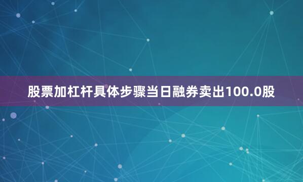股票加杠杆具体步骤当日融券卖出100.0股